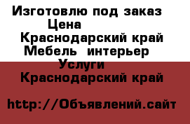 Изготовлю под заказ › Цена ­ 10 000 - Краснодарский край Мебель, интерьер » Услуги   . Краснодарский край